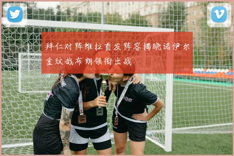 拜仁对阵维拉首发阵容揭晓诺伊尔金玟哉布朗领衔出战