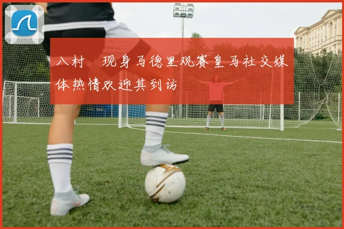 八村塁现身马德里观赛皇马社交媒体热情欢迎其到访