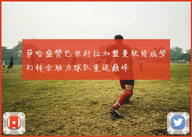 萨哈盛赞巴尔科拉加盟曼联将成梦幻转会助力球队重返巅峰