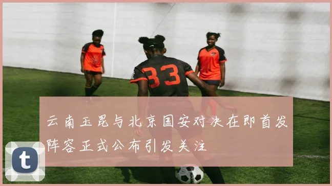 云南玉昆与北京国安对决在即首发阵容正式公布引发关注