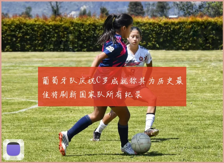 葡萄牙队庆祝C罗成就称其为历史最佳将刷新国家队所有纪录
