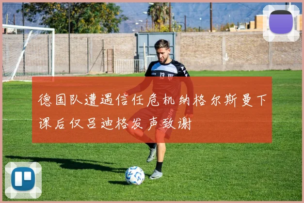 德国队遭遇信任危机纳格尔斯曼下课后仅吕迪格发声致谢