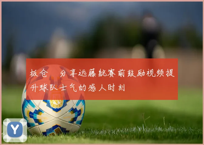 板仓滉分享远藤航赛前鼓励视频提升球队士气的感人时刻