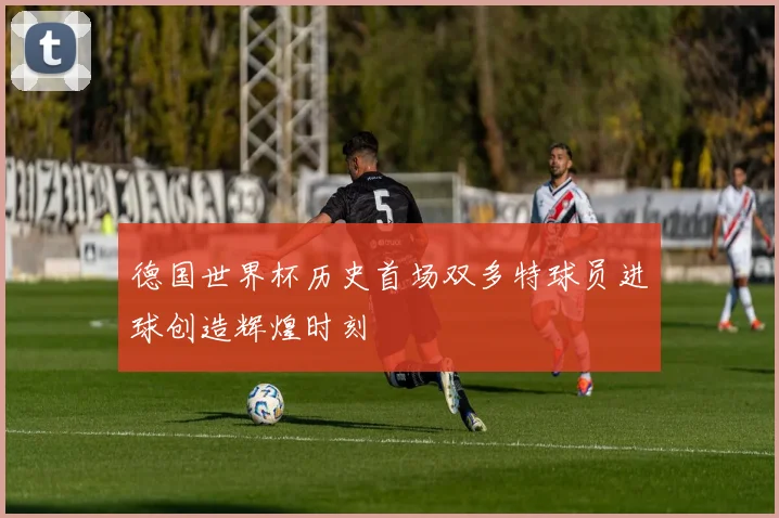 德国世界杯历史首场双多特球员进球创造辉煌时刻