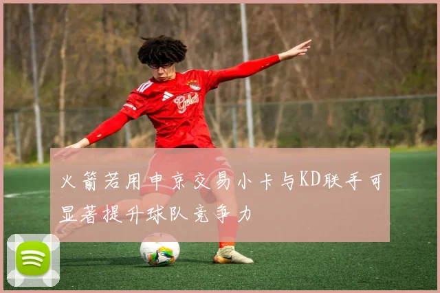 火箭若用申京交易小卡与KD联手可显著提升球队竞争力