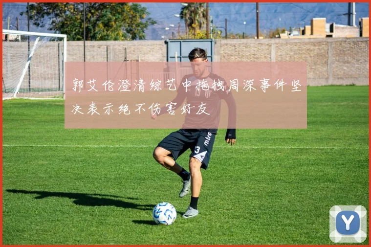 郭艾伦澄清综艺中拖拽周深事件坚决表示绝不伤害好友