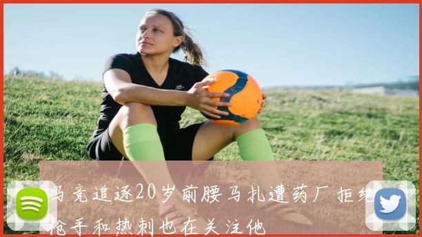 马竞追逐20岁前腰马扎遭药厂拒绝枪手和热刺也在关注他