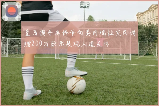 皇马携手老佛爷向委内瑞拉灾民捐赠200万欧元展现人道关怀