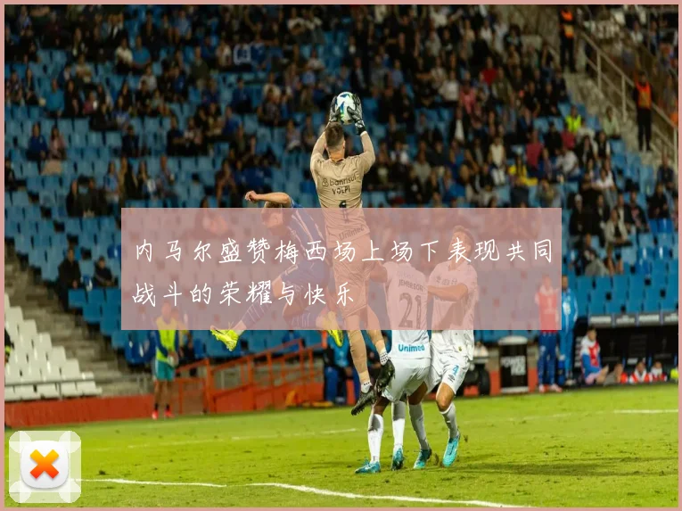 内马尔盛赞梅西场上场下表现共同战斗的荣耀与快乐