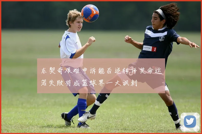 东契奇艰难申诉能否逆转评奖命运若失败将成篮球界一大讽刺