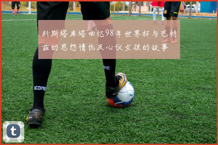 科斯塔库塔回忆98年世界杯与巴特兹的恩怨情仇及心仪女孩的故事
