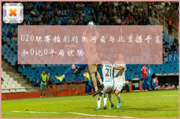 U20联赛精彩对决河南与北京握手言和0比0平局收场