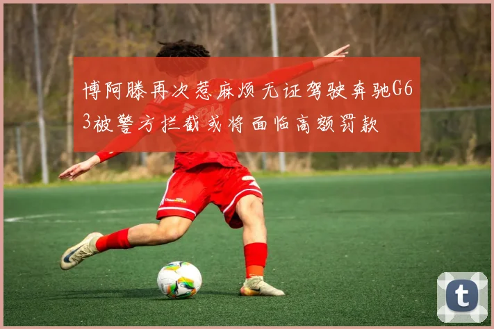 博阿滕再次惹麻烦无证驾驶奔驰G63被警方拦截或将面临高额罚款