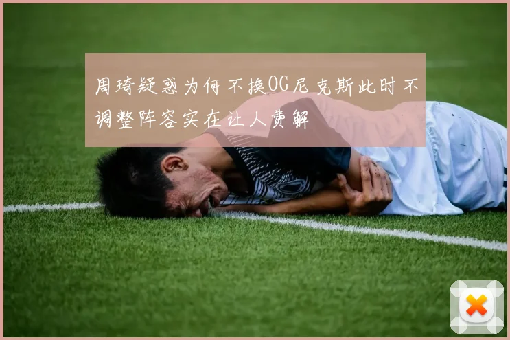周琦疑惑为何不换OG尼克斯此时不调整阵容实在让人费解