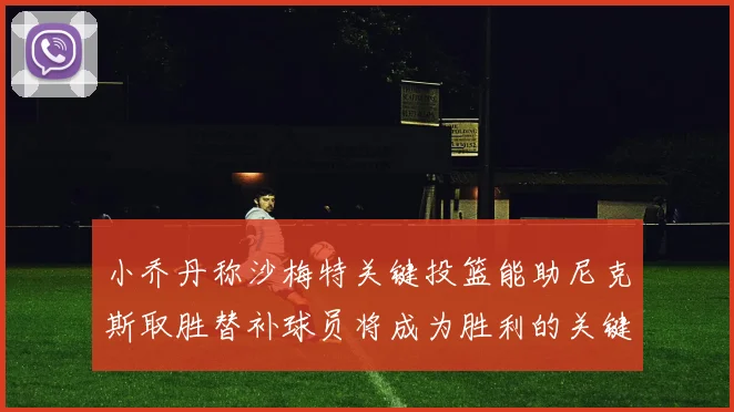小乔丹称沙梅特关键投篮能助尼克斯取胜替补球员将成为胜利的关键因素