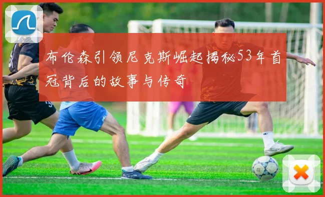 布伦森引领尼克斯崛起揭秘53年首冠背后的故事与传奇