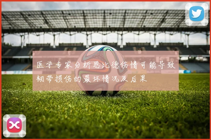医学专家分析恩比德伤情可能导致韧带损伤的最坏情况及后果