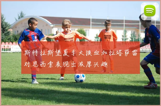斯特拉斯堡夏季大换血加拉塔萨雷对恩西索表现出浓厚兴趣
