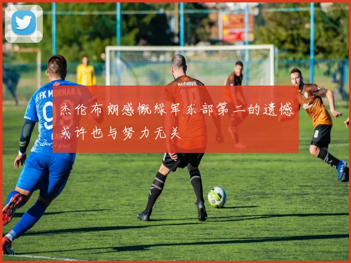 杰伦布朗感慨绿军东部第二的遗憾或许也与努力无关