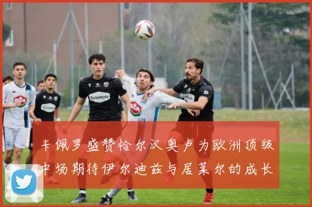 卡佩罗盛赞恰尔汉奥卢为欧洲顶级中场期待伊尔迪兹与居莱尔的成长