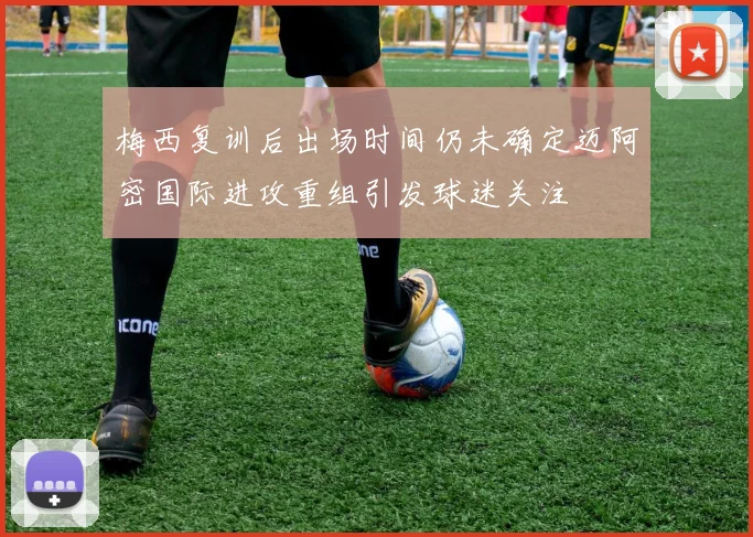 梅西复训后出场时间仍未确定迈阿密国际进攻重组引发球迷关注