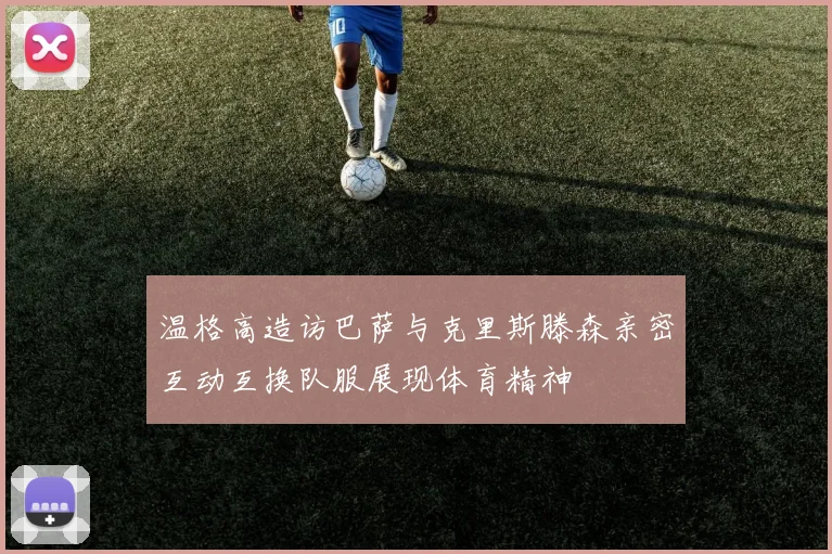 温格高造访巴萨与克里斯滕森亲密互动互换队服展现体育精神
