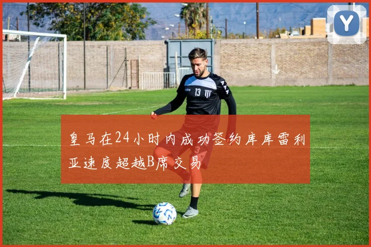 皇马在24小时内成功签约库库雷利亚速度超越B席交易
