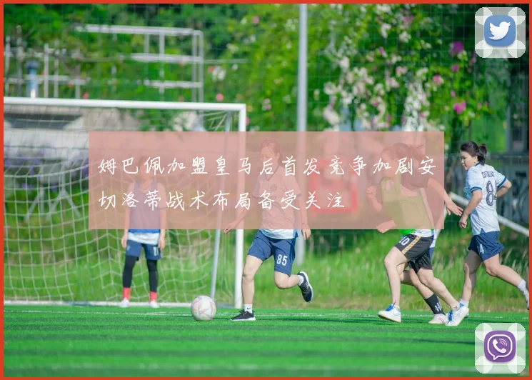 姆巴佩加盟皇马后首发竞争加剧安切洛蒂战术布局备受关注