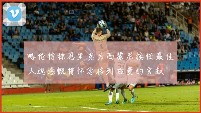 略伦特称恩里克为西蒙尼接任最佳人选感慨将怀念格列兹曼的贡献