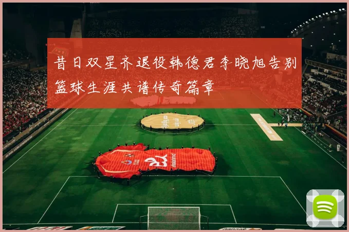 昔日双星齐退役韩德君李晓旭告别篮球生涯共谱传奇篇章