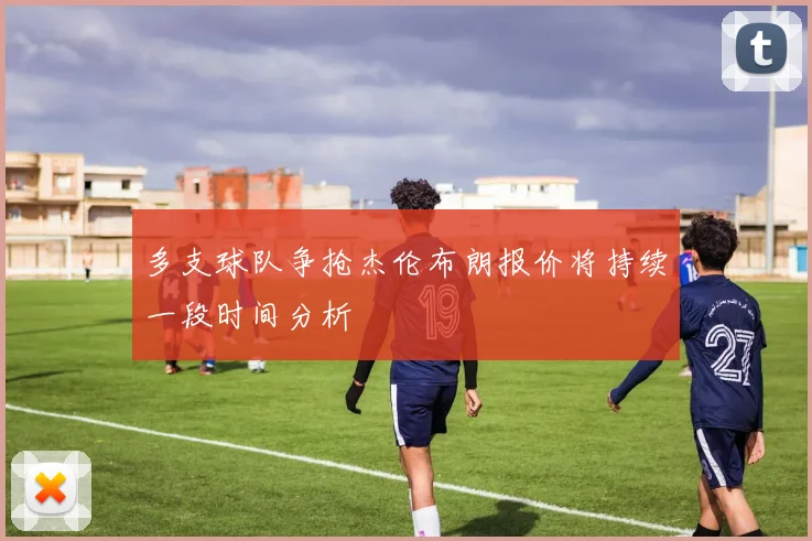 多支球队争抢杰伦布朗报价将持续一段时间分析