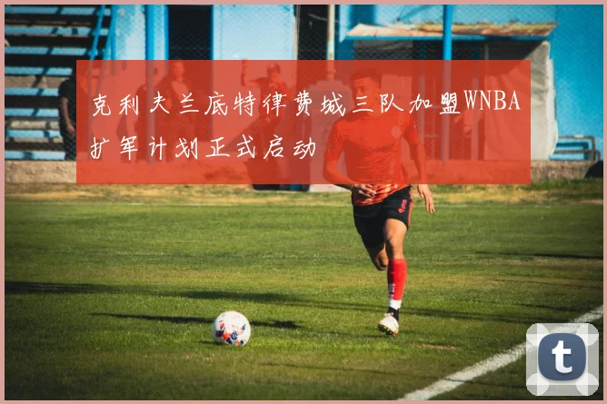克利夫兰底特律费城三队加盟WNBA扩军计划正式启动