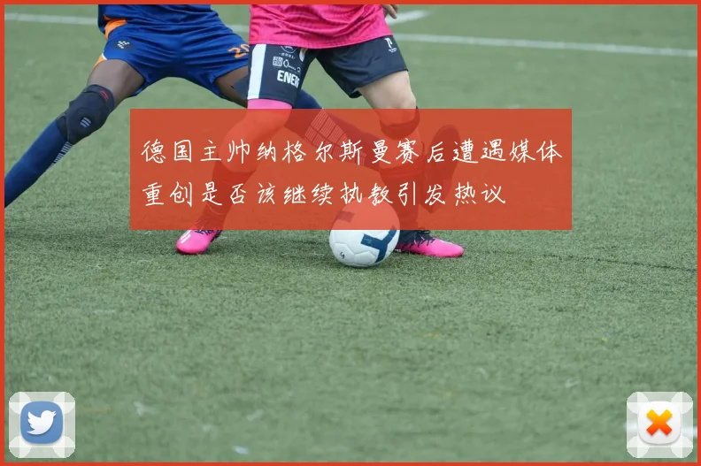 德国主帅纳格尔斯曼赛后遭遇媒体重创是否该继续执教引发热议