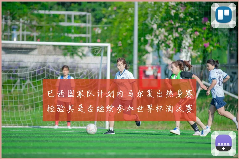 巴西国家队计划内马尔复出热身赛检验其是否继续参加世界杯淘汰赛