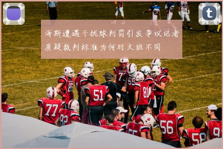 海斯遭遇干扰球判罚引发争议记者质疑裁判标准为何对文班不同