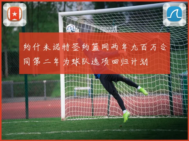 约什米诺特签约篮网两年九百万合同第二年为球队选项回归计划