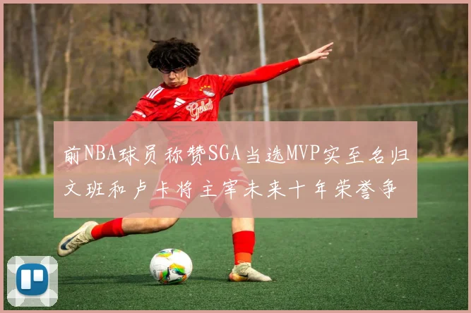 前NBA球员称赞SGA当选MVP实至名归文班和卢卡将主宰未来十年荣誉争夺
