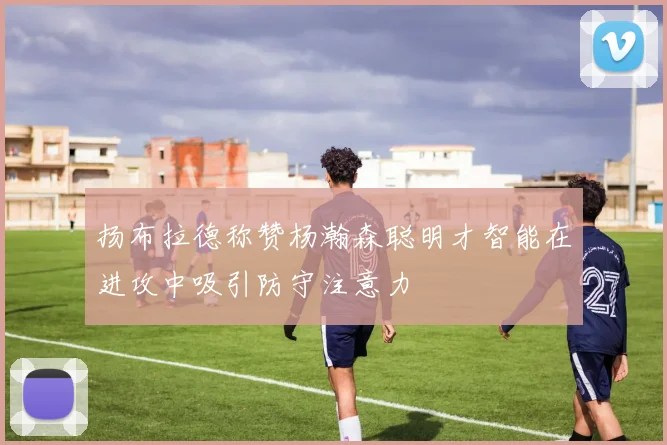 扬布拉德称赞杨瀚森聪明才智能在进攻中吸引防守注意力